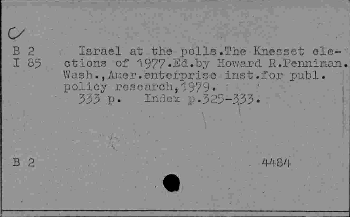 ﻿B 2 I 85	Israel at the polls.The Knesset elections of 1977.Ed.by Howard R.Penniman. Wash.,Auer.enterprise inst.for publ. policy research,1979. 555 p. Index p.525-555. -	•	k	■ ■	■	.	!■ v
B 2	4484